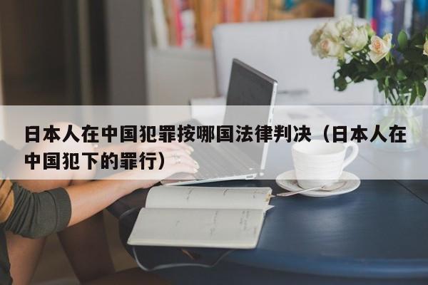 日本人在中国犯罪按哪国法律判决(日本人在中国犯下的罪行)