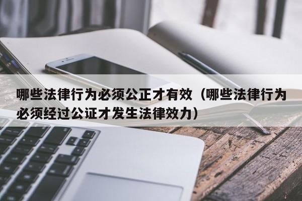 哪些法律行为必须公正才有效(哪些法律行为必须经过公证才发生法律效力)