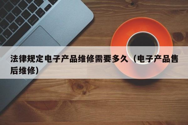 法律规定电子产品维修需要多久(电子产品售后维修)