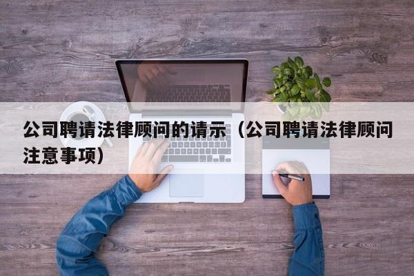 公司聘请法律顾问的请示(公司聘请法律顾问注意事项)