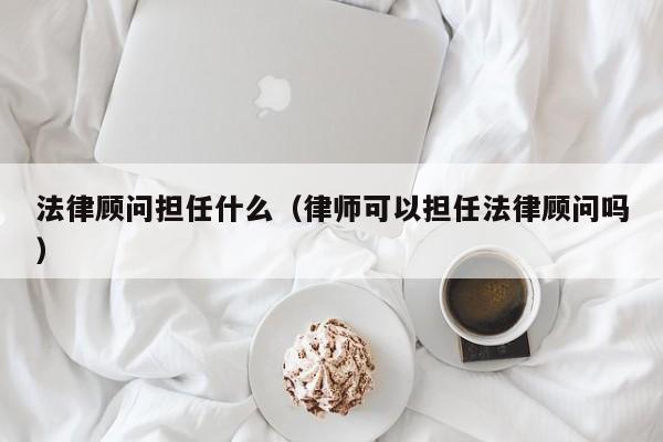 法律顾问担任什么(律师可以担任法律顾问吗)