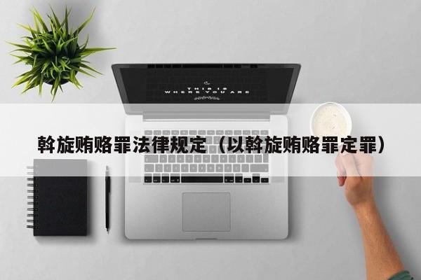 斡旋贿赂罪法律规定(以斡旋贿赂罪定罪)