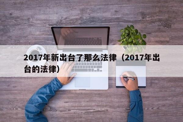 2017年新出台了那么法律(2017年出台的法律)