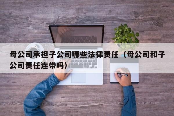 母公司承担子公司哪些法律责任(母公司和子公司责任连带吗)