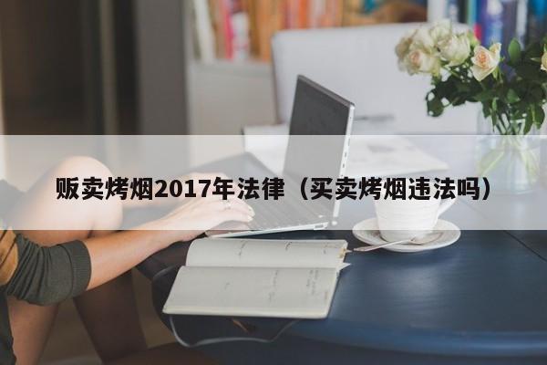 贩卖烤烟2017年法律(买卖烤烟违法吗)