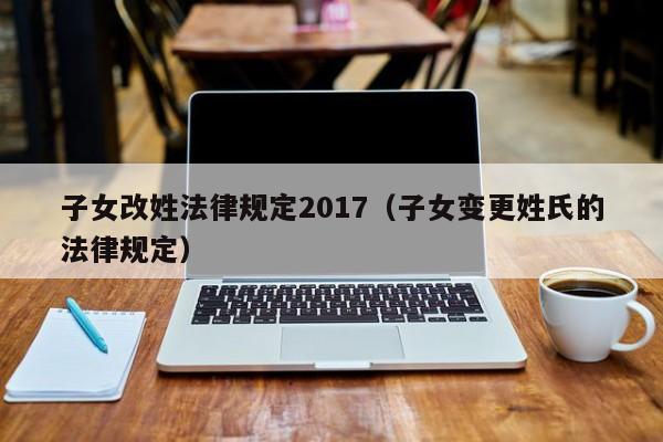 子女改姓法律规定2017(子女变更姓氏的法律规定)
