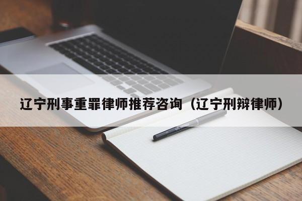 辽宁刑事重罪律师推荐咨询(辽宁刑辩律师)
